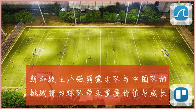 新加坡主帅强调蒙古队与中国队的挑战将为球队带来重要价值与成长机会
