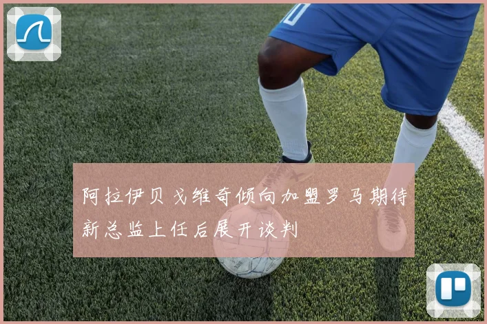 阿拉伊贝戈维奇倾向加盟罗马期待新总监上任后展开谈判