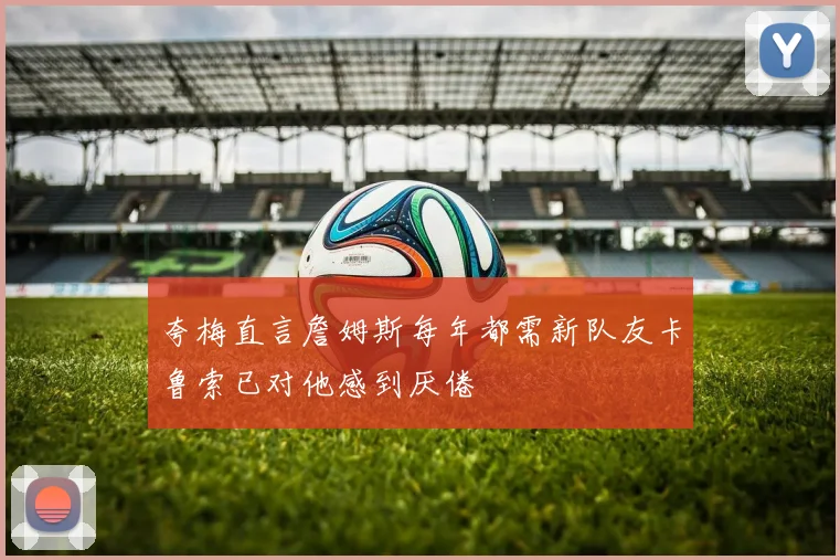 夸梅直言詹姆斯每年都需新队友卡鲁索已对他感到厌倦