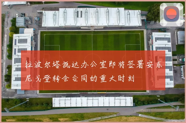 拉波尔塔抵达办公室即将签署安东尼戈登转会合同的重大时刻