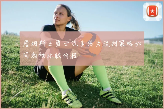 詹姆斯去勇士流言或为谈判策略如同购物比较价格