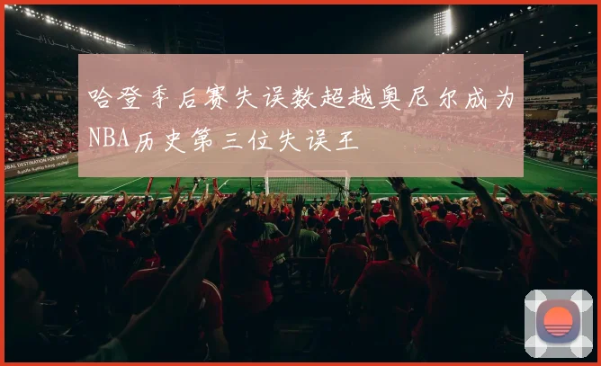 哈登季后赛失误数超越奥尼尔成为NBA历史第三位失误王