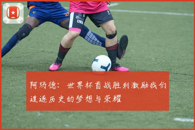 阿玛德：世界杯首战胜利激励我们追逐历史的梦想与荣耀