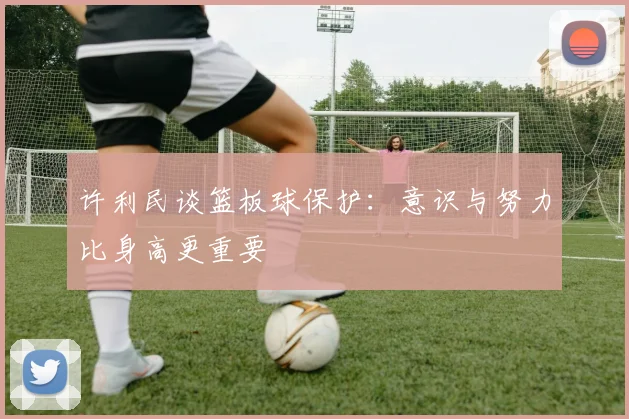 许利民谈篮板球保护：意识与努力比身高更重要