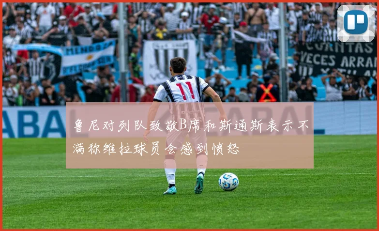 鲁尼对列队致敬B席和斯通斯表示不满称维拉球员会感到愤怒