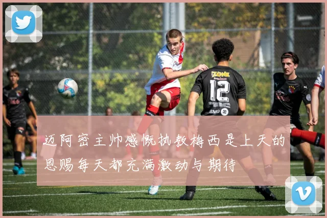 迈阿密主帅感慨执教梅西是上天的恩赐每天都充满激动与期待